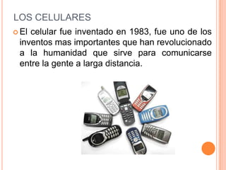 LOS CELULARES
 Elcelular fue inventado en 1983, fue uno de los
 inventos mas importantes que han revolucionado
 a la humanidad que sirve para comunicarse
 entre la gente a larga distancia.
 