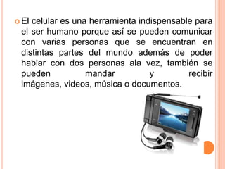  Elcelular es una herramienta indispensable para
 el ser humano porque así se pueden comunicar
 con varias personas que se encuentran en
 distintas partes del mundo además de poder
 hablar con dos personas ala vez, también se
 pueden           mandar          y        recibir
 imágenes, videos, música o documentos.
 