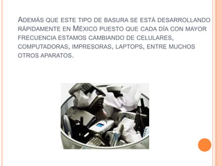 ADEMÁS QUE ESTE TIPO DE BASURA SE ESTÁ DESARROLLANDO
RÁPIDAMENTE EN MÉXICO PUESTO QUE CADA DÍA CON MAYOR
FRECUENCIA ESTAMOS CAMBIANDO DE CELULARES,
COMPUTADORAS, IMPRESORAS, LAPTOPS, ENTRE MUCHOS
OTROS APARATOS.
 