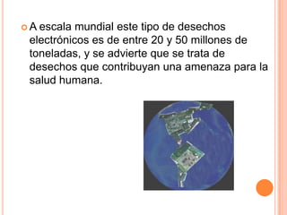 A escala mundial este tipo de desechos
 electrónicos es de entre 20 y 50 millones de
 toneladas, y se advierte que se trata de
 desechos que contribuyan una amenaza para la
 salud humana.
 