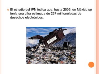    El estudio del IPN indica que, hasta 2006, en México se
    tenía una cifra estimada de 237 mil toneladas de
    desechos electrónicos.
 