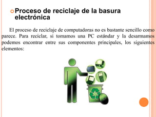  Proceso   de reciclaje de la basura
      electrónica
   El proceso de reciclaje de computadoras no es bastante sencillo como
parece. Para reciclar, si tomamos una PC estándar y la desarmamos
podemos encontrar entre sus componentes principales, los siguientes
elementos:
 