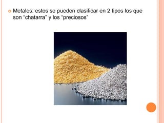    Metales: estos se pueden clasificar en 2 tipos los que
    son “chatarra” y los “preciosos”
 