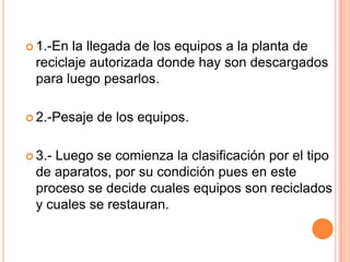  1.-En la llegada de los equipos a la planta de
 reciclaje autorizada donde hay son descargados
 para luego pesarlos.

 2.-Pesaje   de los equipos.

 3.-
    Luego se comienza la clasificación por el tipo
 de aparatos, por su condición pues en este
 proceso se decide cuales equipos son reciclados
 y cuales se restauran.
 