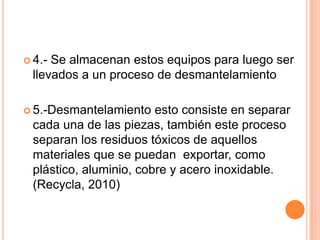  4.-Se almacenan estos equipos para luego ser
 llevados a un proceso de desmantelamiento

 5.-Desmantelamiento   esto consiste en separar
 cada una de las piezas, también este proceso
 separan los residuos tóxicos de aquellos
 materiales que se puedan exportar, como
 plástico, aluminio, cobre y acero inoxidable.
 (Recycla, 2010)
 