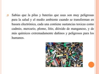    Sabías que la pilas y baterías que usas son muy peligrosas
    para la salud y el medio ambiente cuando se transforman en
    basura electrónica, cada una contiene sustancias toxicas como
    cadmio, mercurio, plomo, litio, dióxido de manganeso, y de
    más químicos extremadamente dañinos y peligrosos para los
    humanos.
 