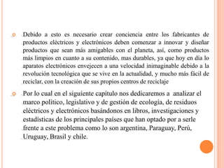    Debido a esto es necesario crear conciencia entre los fabricantes de
    productos eléctricos y electrónicos deben comenzar a innovar y diseñar
    productos que sean más amigables con el planeta, así, como productos
    más limpios en cuanto a su contenido, mas durables, ya que hoy en día lo
    aparatos electrónicos envejecen a una velocidad inimaginable debido a la
    revolución tecnológica que se vive en la actualidad, y mucho más fácil de
    reciclar, con la creación de sus propios centros de reciclaje
   Por lo cual en el siguiente capítulo nos dedicaremos a analizar el
    marco político, legislativo y de gestión de ecología, de residuos
    eléctricos y electrónicos basándonos en libros, investigaciones y
    estadísticas de los principales países que han optado por a serle
    frente a este problema como lo son argentina, Paraguay, Perú,
    Uruguay, Brasil y chile.
 