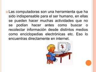 Lascomputadoras son una herramienta que ha
 sido indispensable para el ser humano, en ellas
 se pueden hacer muchas actividades que no
 se podían hacer antes como buscar o
 recolectar información desde distintos medios
 como enciclopedias electrónicas etc. Eso lo
 encuentras directamente en internet.
 