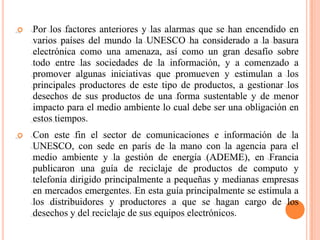    Por los factores anteriores y las alarmas que se han encendido en
    varios países del mundo la UNESCO ha considerado a la basura
    electrónica como una amenaza, así como un gran desafío sobre
    todo entre las sociedades de la información, y a comenzado a
    promover algunas iniciativas que promueven y estimulan a los
    principales productores de este tipo de productos, a gestionar los
    desechos de sus productos de una forma sustentable y de menor
    impacto para el medio ambiente lo cual debe ser una obligación en
    estos tiempos.
   Con este fin el sector de comunicaciones e información de la
    UNESCO, con sede en parís de la mano con la agencia para el
    medio ambiente y la gestión de energía (ADEME), en Francia
    publicaron una guía de reciclaje de productos de computo y
    telefonía dirigido principalmente a pequeñas y medianas empresas
    en mercados emergentes. En esta guía principalmente se estimula a
    los distribuidores y productores a que se hagan cargo de los
    desechos y del reciclaje de sus equipos electrónicos.
 