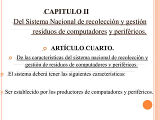    ARTÍCULO CUARTO.
        De las características del sistema nacional de recolección y
            gestión de residuos de computadores y periféricos.
    El sistema deberá tener las siguientes características:


   Ser establecido por los productores de computadores y periféricos.
 