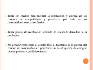    Tener los medios para facilitar la recolección y entrega de los
    residuos de computadores y periféricos por parte de los
    consumidores o usuarios finales.


   Tener puntos de recolección teniendo en cuenta la densidad de la
    población.


   No generar costos para el usuario final al momento de la entrega del
    residuo de computadores o periféricos, ni la obligación de comprar
    un computador o periférico nuevo.
 