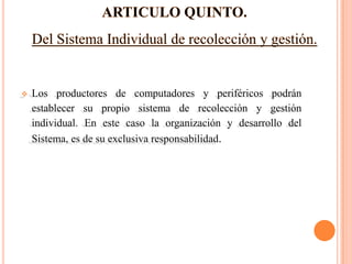    Los productores de computadores y periféricos podrán
    establecer su propio sistema de recolección y gestión
    individual. En este caso la organización y desarrollo del
    Sistema, es de su exclusiva responsabilidad.
 