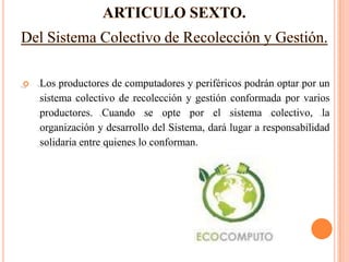    Los productores de computadores y periféricos podrán optar por un
    sistema colectivo de recolección y gestión conformada por varios
    productores. Cuando se opte por el sistema colectivo, la
    organización y desarrollo del Sistema, dará lugar a responsabilidad
    solidaria entre quienes lo conforman.
 