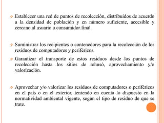    Establecer una red de puntos de recolección, distribuidos de acuerdo
    a la densidad de población y en número suficiente, accesible y
    cercano al usuario o consumidor final.


   Suministrar los recipientes o contenedores para la recolección de los
    residuos de computadores y periféricos.
   Garantizar el transporte de estos residuos desde los puntos de
    recolección hasta los sitios de rehusó, aprovechamiento y/o
    valorización.


   Aprovechar y/o valorizar los residuos de computadores o periféricos
    en el país o en el exterior, teniendo en cuenta lo dispuesto en la
    normatividad ambiental vigente, según el tipo de residuo de que se
    trate.
 