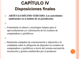     ARTÍCULO DÉCIMO TERCERO. Las autoridades
     ambientales en el ámbito de su jurisdicción:


   Fomentarán el rehusó y tecnologías limpias para el
    aprovechamiento y/o valorización de los residuos de
    computadores y periféricos.


   Realizarán campañas de concienciación y educación a la
    ciudadanía sobre la obligación de depositar los residuos de
    computadores y periféricos a través del sistema nacional de
    recolección y gestión establecidos por el productor.
 