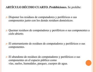 ARTÍCULO DÉCIMO CUARTO. Prohibiciones. Se prohíbe:


   Disponer los residuos de computadores y periféricos o sus
    componentes junto con los demás residuos domésticos.


   Quemar residuos de computadores y periféricos o sus componentes a
    cielo abierto.


   El enterramiento de residuos de computadores y periféricos o sus
    componentes.


   El abandono de residuos de computadores y periféricos o sus
    componentes en el espacio público como
    vías, suelos, humedales, parques, cuerpos de agua.
 