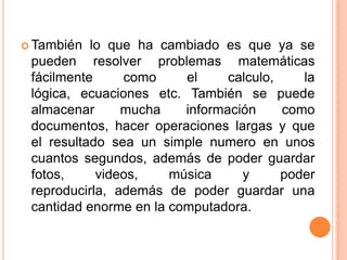  También  lo que ha cambiado es que ya se
 pueden resolver problemas matemáticas
 fácilmente     como     el     calculo,    la
 lógica, ecuaciones etc. También se puede
 almacenar      mucha    información     como
 documentos, hacer operaciones largas y que
 el resultado sea un simple numero en unos
 cuantos segundos, además de poder guardar
 fotos,     videos,    música     y      poder
 reproducirla, además de poder guardar una
 cantidad enorme en la computadora.
 