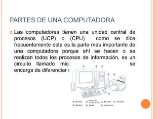 PARTES DE UNA COMPUTADORA
   Las computadoras tienen una unidad central de
    procesos (UCP) o (CPU)              como se dice
    frecuentemente esta es la parte mas importante de
    una computadora porque ahí se hacen o se
    realizan todos los procesos de información, es un
    circuito llamado microprocesador el cual se
    encarga de diferenciar el tipo de computadoras.
 