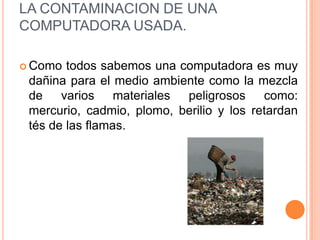 LA CONTAMINACION DE UNA
COMPUTADORA USADA.

 Como  todos sabemos una computadora es muy
 dañina para el medio ambiente como la mezcla
 de varios materiales peligrosos como:
 mercurio, cadmio, plomo, berilio y los retardan
 tés de las flamas.
 
