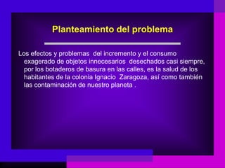 Planteamiento del problema

Los efectos y problemas del incremento y el consumo
  exagerado de objetos innecesarios desechados casi siempre,
  por los botaderos de basura en las calles, es la salud de los
  habitantes de la colonia Ignacio Zaragoza, así como también
  las contaminación de nuestro planeta .
 