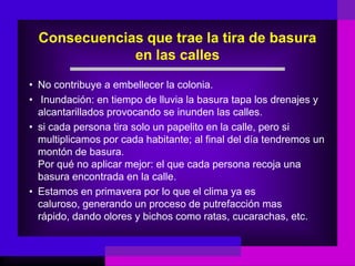 Consecuencias que trae la tira de basura
              en las calles
• No contribuye a embellecer la colonia.
• Inundación: en tiempo de lluvia la basura tapa los drenajes y
  alcantarillados provocando se inunden las calles.
• si cada persona tira solo un papelito en la calle, pero si
  multiplicamos por cada habitante; al final del día tendremos un
  montón de basura.
  Por qué no aplicar mejor: el que cada persona recoja una
  basura encontrada en la calle.
• Estamos en primavera por lo que el clima ya es
  caluroso, generando un proceso de putrefacción mas
  rápido, dando olores y bichos como ratas, cucarachas, etc.
 