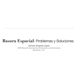 Basura Espacial: Problemas y Soluciones
                     Genaro Grajeda López
        XXIII Reunión Nacional de Aﬁcionados a la Astronomía
                           Monterrey, N.L.
 