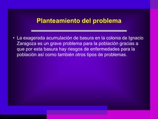 Planteamiento del problema

• La exagerada acumulación de basura en la colonia de Ignacio
  Zaragoza es un grave problema para la población gracias a
  que por esta basura hay riesgos de enfermedades para la
  población así como también otros tipos de problemas.
 