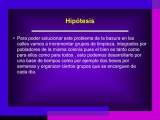 Hipótesis

• Para poder solucionar este problema de la basura en las
  calles vamos a incrementar grupos de limpieza, integrados por
  pobladores de la misma colonia pues el bien es tanto como
  para ellos como para todos , esto podemos desarrollarlo por
  una base de tiempos como por ejemplo dos beses por
  semanas y organizar ciertos grupos que se encarguen de
  cada día.
 