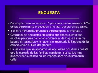 ENCUESTA

• Se le aplico una encuesta a 10 personas, en las cuales el 60%
  de las personas se preocupan y no tiran basura en las calles.
• Y el otro 40% no se preocupa pero tampoco le interesa .
• Gracias a las encuestas aplicadas nos dimos cuenta que
  muchas personas no tienen conciencia de lo que es tirar la
  basura en las calles y lo hacen sin importarle la limpieza de la
  colonia como el bien del planeta.
• En las casa que se aplicaron las encuestas nos dimos cuenta
  que la mayoría de las familias mantienen sus patios muy
  sucios y por lo mismo no les importa hacer lo mismo en la
  calle.
 