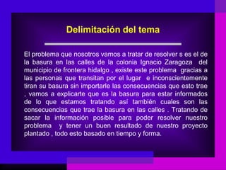 Delimitación del tema

El problema que nosotros vamos a tratar de resolver s es el de
la basura en las calles de la colonia Ignacio Zaragoza del
municipio de frontera hidalgo , existe este problema gracias a
las personas que transitan por el lugar e inconscientemente
tiran su basura sin importarle las consecuencias que esto trae
, vamos a explicarte que es la basura para estar informados
de lo que estamos tratando así también cuales son las
consecuencias que trae la basura en las calles . Tratando de
sacar la información posible para poder resolver nuestro
problema y tener un buen resultado de nuestro proyecto
plantado , todo esto basado en tiempo y forma.
 