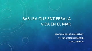 BASURA QUE ENTIERRA LA
VIDA EN EL MAR
MAORI ALBARRÁN MARTÍNEZ
1º. ESO, COLEGIO MADRID
CDMX, MÉXICO
 