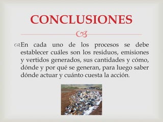 
En cada uno de los procesos se debe
establecer cuáles son los residuos, emisiones
y vertidos generados, sus cantidades y cómo,
dónde y por qué se generan, para luego saber
dónde actuar y cuánto cuesta la acción.
CONCLUSIONES
 