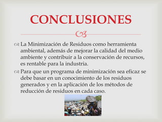 
 La Minimización de Residuos como herramienta
ambiental, además de mejorar la calidad del medio
ambiente y contribuir a la conservación de recursos,
es rentable para la industria.
 Para que un programa de minimización sea eficaz se
debe basar en un conocimiento de los residuos
generados y en la aplicación de los métodos de
reducción de residuos en cada caso.
CONCLUSIONES
 