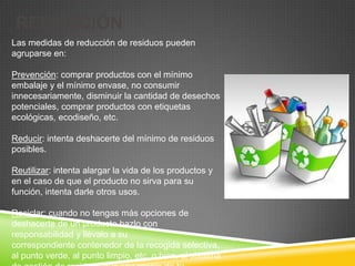 REDUCCIÓN
Las medidas de reducción de residuos pueden
agruparse en:

Prevención: comprar productos con el mínimo
embalaje y el mínimo envase, no consumir
innecesariamente, disminuir la cantidad de desechos
potenciales, comprar productos con etiquetas
ecológicas, ecodiseño, etc.

Reducir: intenta deshacerte del mínimo de residuos
posibles.

Reutilizar: intenta alargar la vida de los productos y
en el caso de que el producto no sirva para su
función, intenta darle otros usos.

Reciclar: cuando no tengas más opciones de
deshacerte de un producto hazlo con
responsabilidad y llévalo a su
correspondiente contenedor de la recogida selectiva,
al punto verde, al punto limpio, etc. o bien, al sistema
 