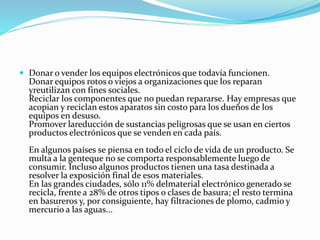  Donar o vender los equipos electrónicos que todavía funcionen.
Donar equipos rotos o viejos a organizaciones que los reparan
yreutilizan con fines sociales.
Reciclar los componentes que no puedan repararse. Hay empresas que
acopian y reciclan estos aparatos sin costo para los dueños de los
equipos en desuso.
Promover lareducción de sustancias peligrosas que se usan en ciertos
productos electrónicos que se venden en cada país.
En algunos países se piensa en todo el ciclo de vida de un producto. Se
multa a la genteque no se comporta responsablemente luego de
consumir. Incluso algunos productos tienen una tasa destinada a
resolver la exposición final de esos materiales.
En las grandes ciudades, sólo 11% delmaterial electrónico generado se
recicla, frente a 28% de otros tipos o clases de basura; el resto termina
en basureros y, por consiguiente, hay filtraciones de plomo, cadmio y
mercurio a las aguas...
 