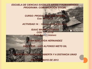 ESCUELA DE CIENCIAS SOCIALES ARTES Y HUMANIDADES
PROGRAMA: COMUNICACIÓN SOCIAL
CURSO: PRODUCCIÓN MULTIMEDIA
COD: 401115_3
ACTIVIDAD 14 : TRABAJO COLABORATIVO 3.
ISAAC MARIN LIZARAZO
COD: 74751779
FLOR ALBA CÁRDENAS
RUBY ADELAYDA HERNANDEZ
DIRECTOR: LUIS ALFONSO NIETO GIL
UNIVERSIDAD NACIONAL ABIERTA Y A DISTANCIA UNAD
BOGOTÁ, MAYO DE 2013
 