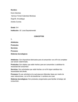 Nombre:
Kevin Sánchez
Harrison Fernel Calambás Mendoza
Ángel B. Arrunátegui
Andrés Concha
Grado: 9-4
Institución: I.E Liceo Departamental
CONCEPTOS
1.
Artefactos
Productos
Servicios
Procesos
Sistemas tecnológicos
Artefactos: Son dispositivos fabricados para el consumidor con el fin de completar
una función determinada.
Productos: Son objetos que están hechos para ser consumidos o satisfacer la
necesidad del consumidor.
Servicios: Son actividades que están hechas con el fin lograr satisfacer las
necesidades del cliente.
Procesos: Es una actividad en la cual pasa por diferentes fases por medio de
unas instrucciones, con el fin de transformar o cambiar una cosa.
Sistemas tecnológicos: Son productos programados para facilitar el trabajo del
consumidor.
 
