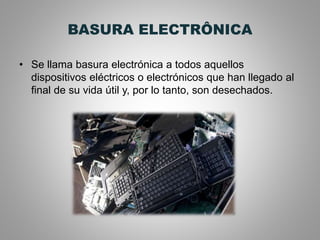 BASURA ELECTRÔNICA
• Se llama basura electrónica a todos aquellos
dispositivos eléctricos o electrónicos que han llegado al
final de su vida útil y, por lo tanto, son desechados.
 