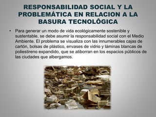 RESPONSABILIDAD SOCIAL Y LA
PROBLEMÁTICA EN RELACION A LA
BASURA TECNOLÔGICA
• Para generar un modo de vida ecológicamente sostenible y
sustentable, se debe asumir la responsabilidad social con el Medio
Ambiente. El problema se visualiza con las innumerables cajas de
cartón, bolsas de plástico, envases de vidrio y láminas blancas de
poliestireno expandido, que se atiborran en los espacios públicos de
las ciudades que albergamos.
 