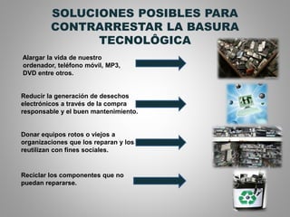 SOLUCIONES POSIBLES PARA
CONTRARRESTAR LA BASURA
TECNOLÔGICA
Alargar la vida de nuestro
ordenador, teléfono móvil, MP3,
DVD entre otros.
Reducir la generación de desechos
electrónicos a través de la compra
responsable y el buen mantenimiento.
Donar equipos rotos o viejos a
organizaciones que los reparan y los
reutilizan con fines sociales.
Reciclar los componentes que no
puedan repararse.
 