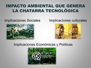 IMPACTO AMBIENTAL QUE GENERA
LA CHATARRA TECNOLÔGICA
Implicaciones Sociales Implicaciones culturales
Implicaciones Económicas y Políticas
 