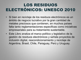 LOS RESIDUOS
ELECTRÔNICOS: UNESCO 2010
• Si bien en reciclaje de los residuos electrónicos es un
ámbito de negocio lucrativo por la gran cantidad de
metales preciosos que contienen, en muchos países
falta tanto reglamentaciones especificas como iniciativas
empresariales para su tratamiento sustentable.
• Este Libro analiza el marco político y legislativo de la
gestión de residuos electrónicos y señala proyectos de
inclusión digital, reacondicionamiento y reciclaje de
Argentina, Brasil, Chile, Paraguay, Perú y Uruguay.
 