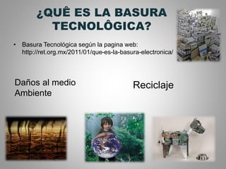 ¿QUÊ ES LA BASURA
TECNOLÔGICA?
• Basura Tecnológica según la pagina web:
http://ret.org.mx/2011/01/que-es-la-basura-electronica/
Daños al medio
Ambiente
Reciclaje
 