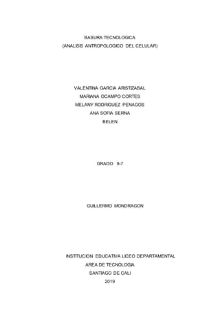 BASURA TECNOLOGICA
(ANALISIS ANTROPOLOGICO DEL CELULAR)
VALENTINA GARCIA ARISTIZABAL
MARIANA OCAMPO CORTES
MELANY RODRIGUEZ PENAGOS
ANA SOFIA SERNA
BELEN
GRADO 9-7
GUILLERMO MONDRAGON
INSTITUCION EDUCATIVA LICEO DEPARTAMENTAL
AREA DE TECNOLOGIA
SANTIAGO DE CALI
2019
 