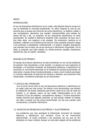 INDICE
INTRODUCCION.
El uso de dispositivos electrónicos se ha vuelto más habitual dada la manera en
que se desarrolla la sociedad actualmente. Es difícil imaginar la vida de una
persona que no posea una dirección de correo electrónico, un teléfono celular o
una computadora; elementos que resultan imprescindibles para realizar las
tareas del día a día. La evolución de los dispositivos electrónicos no tiene
precedentes. Es notable la diferencia existente entre productos de hace dos o
tres años atrás, con respecto a los actuales. Se evidencian cambios en el
hardware, software y en el diseño de los mismos. Esta constante evolución obliga
a las personas a actualizarse continuamente y a adquirir aquellos dispositivos
que permitan dar el mejor uso de los servicios e información disponibles. Por lo
tanto, la pregunta que cabe realizar es, dónde terminan aquellos dispositivos
electrónicos que se vuelven obsoletos.
BASURA ELECTRONICA
El manejo de la basura electrónica se está convirtiendo en uno de los problemas
de polución más importantes a nivel mundial. La rapidez con que evoluciona la
tecnología y el recambio constante de dispositivos eléctricos y electrónicos ha
producido un crecimiento alarmante en la cantidad de residuos provenientes de
este sector. A pesar de las iniciativas llevadas a cabo a nivel mundial para lograr
un correcto tratamiento de este tipo de residuos y alcanzar una producción más
responsable, el problema está lejos de ser solucionado.
1.1.ESCALA DEL PROBLEMA
Con el correr de los años el uso de dispositivos eléctricos y electrónicos se
ha vuelto cada vez más común. Se ofrecen como herramientas que facilitan
la realización de tareas cotidianas que forman parte de la vida de cada ser
humano y, en algunos casos, se han vuelto indispensables en la vida
moderna. El uso de celulares, computadoras, laptops y 16 otros dispositivos
resulta esencial para algunas personas, ya sea porque realizan su trabajo
con ellos o porque son las únicas herramientas con las que cuentan para
comunicarse y compartir información.
1.2. DESECHO DE RESIDUOS ELECTRICOS Y ELECTRONICOS
Los problemas que trae aparejado el tratamiento incorrecto de residuos
eléctricos y electrónicos son variados. Como se ha mencionado
anteriormente, el medio ambiente y las personas son los que se ven
afectados en mayor medida. Aunque se crea estar alejado de los problemas
 