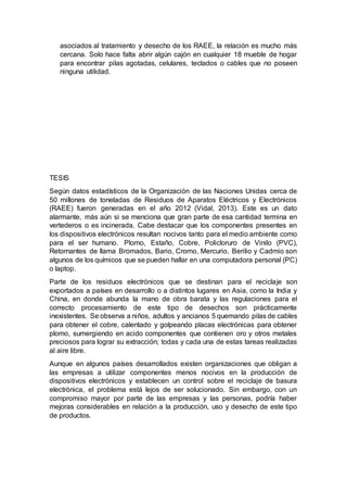 asociados al tratamiento y desecho de los RAEE, la relación es mucho más
cercana. Solo hace falta abrir algún cajón en cualquier 18 mueble de hogar
para encontrar pilas agotadas, celulares, teclados o cables que no poseen
ninguna utilidad.
TESIS
Según datos estadísticos de la Organización de las Naciones Unidas cerca de
50 millones de toneladas de Residuos de Aparatos Eléctricos y Electrónicos
(RAEE) fueron generadas en el año 2012 (Vidal, 2013). Este es un dato
alarmante, más aún si se menciona que gran parte de esa cantidad termina en
vertederos o es incinerada. Cabe destacar que los componentes presentes en
los dispositivos electrónicos resultan nocivos tanto para el medio ambiente como
para el ser humano. Plomo, Estaño, Cobre, Policloruro de Vinilo (PVC),
Retornantes de llama Bromados, Bario, Cromo, Mercurio, Berilio y Cadmio son
algunos de los químicos que se pueden hallar en una computadora personal (PC)
o laptop.
Parte de los residuos electrónicos que se destinan para el reciclaje son
exportados a países en desarrollo o a distintos lugares en Asia, como la India y
China, en donde abunda la mano de obra barata y las regulaciones para el
correcto procesamiento de este tipo de desechos son prácticamente
inexistentes. Se observa a niños, adultos y ancianos 5 quemando pilas de cables
para obtener el cobre, calentado y golpeando placas electrónicas para obtener
plomo, sumergiendo en acido componentes que contienen oro y otros metales
preciosos para lograr su extracción; todas y cada una de estas tareas realizadas
al aire libre.
Aunque en algunos países desarrollados existen organizaciones que obligan a
las empresas a utilizar componentes menos nocivos en la producción de
dispositivos electrónicos y establecen un control sobre el reciclaje de basura
electrónica, el problema está lejos de ser solucionado. Sin embargo, con un
compromiso mayor por parte de las empresas y las personas, podría haber
mejoras considerables en relación a la producción, uso y desecho de este tipo
de productos.
 