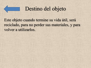 Destino del objeto
Este objeto cuando termine su vida útil, será
reciclado, para no perder sus materiales, y para
volver a utilizarlos.
 