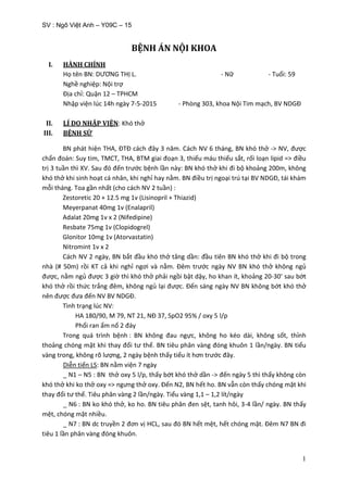 SV : Ngô Việt Anh – Y09C – 15
1
BỆNH ÁN NỘI KHOA
I. HÀNH CHÍNH
Họ tên BN: DƯƠNG THỊ L. - Nữ - Tuổi: 59
Nghề nghiệp: Nội trợ
Địa chỉ: Quận 12 – TPHCM
Nhập viện lúc 14h ngày 7-5-2015 - Phòng 303, khoa Nội Tim mạch, BV NDGĐ
II. LÍ DO NHẬP VIỆN: Khó thở
III. BỆNH SỬ
BN phát hiện THA, ĐTĐ cách đây 3 năm. Cách NV 6 tháng, BN khó thở -> NV, được
chẩn đoán: Suy tim, TMCT, THA, BTM giai đoạn 3, thiếu máu thiếu sắt, rối loạn lipid => điều
trị 3 tuần thì XV. Sau đó đến trước bệnh lần này: BN khó thở khi đi bộ khoảng 200m, không
khó thở khi sinh hoạt cá nhân, khi nghỉ hay nằm. BN điều trị ngoại trú tại BV NDGĐ, tái khám
mỗi tháng. Toa gần nhất (cho cách NV 2 tuần) :
Zestoretic 20 + 12.5 mg 1v (Lisinopril + Thiazid)
Meyerpanat 40mg 1v (Enalapril)
Adalat 20mg 1v x 2 (Nifedipine)
Resbate 75mg 1v (Clopidogrel)
Glonitor 10mg 1v (Atorvastatin)
Nitromint 1v x 2
Cách NV 2 ngày, BN bắt đầu khó thở tăng dần: đầu tiên BN khó thở khi đi bộ trong
nhà (# 50m) rồi KT cả khi nghỉ ngơi và nằm. Đêm trước ngày NV BN khó thở không ngủ
được, nằm ngủ được 3 giờ thì khó thở phải ngồi bật dậy, ho khan ít, khoảng 20-30’ sau bớt
khó thở rồi thức trắng đêm, không ngủ lại được. Đến sáng ngày NV BN không bớt khó thở
nên được đưa đến NV BV NDGĐ.
Tình trạng lúc NV:
HA 180/90, M 79, NT 21, NĐ 37, SpO2 95% / oxy 5 l/p
Phổi ran ẩm nổ 2 đáy
Trong quá trình bệnh : BN không đau ngực, không ho kéo dài, không sốt, thỉnh
thoảng chóng mặt khi thay đổi tư thế. BN tiêu phân vàng đóng khuôn 1 lần/ngày. BN tiểu
vàng trong, không rõ lượng, 2 ngày bệnh thấy tiểu ít hơn trước đây.
Diễn tiến LS: BN nằm viện 7 ngày
_ N1 – N5 : BN thở oxy 5 l/p, thấy bớt khó thở dần -> đến ngày 5 thì thấy không còn
khó thở khi ko thở oxy => ngưng thở oxy. Đến N2, BN hết ho. BN vẫn còn thấy chóng mặt khi
thay đổi tư thế. Tiêu phân vàng 2 lần/ngày. Tiểu vàng 1,1 – 1,2 lít/ngày
_ N6 : BN ko khó thở, ko ho. BN tiêu phân đen sệt, tanh hôi, 3-4 lần/ ngày. BN thấy
mệt, chóng mặt nhiều.
_ N7 : BN dc truyền 2 đơn vị HCL, sau đó BN hết mệt, hết chóng mặt. Đêm N7 BN đi
tiêu 1 lần phân vàng đóng khuôn.
 