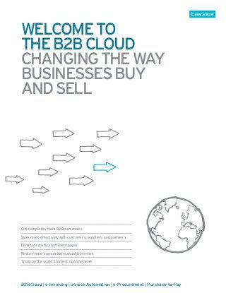 welcome to
the b2b cloud
Changing the way
businesses buy
and sell




Cut complexity from B2B commerce

Work more effectively with customers, suppliers and partners

Eliminate costly, inefficient paper

Reduce time-consuming manual processes

Trade on the world’s largest open network




B2B Cloud | e-Invoicing | Invoice Automation | e-Procurement | Purchase-to-Pay
 