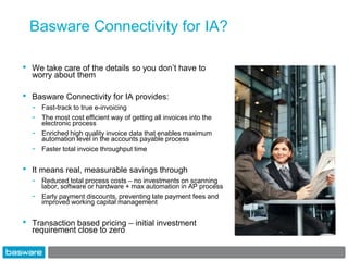 Basware Connectivity for IA?

•   We take care of the details so you don‟t have to
    worry about them

•   Basware Connectivity for IA provides:
    -   Fast-track to true e-invoicing
    -   The most cost efficient way of getting all invoices into the
        electronic process
    -   Enriched high quality invoice data that enables maximum
        automation level in the accounts payable process
    -   Faster total invoice throughput time


•   It means real, measurable savings through
    -   Reduced total process costs – no investments on scanning
        labor, software or hardware + max automation in AP process
    -   Early payment discounts, preventing late payment fees and
        improved working capital management


•   Transaction based pricing – initial investment
    requirement close to zero
 
